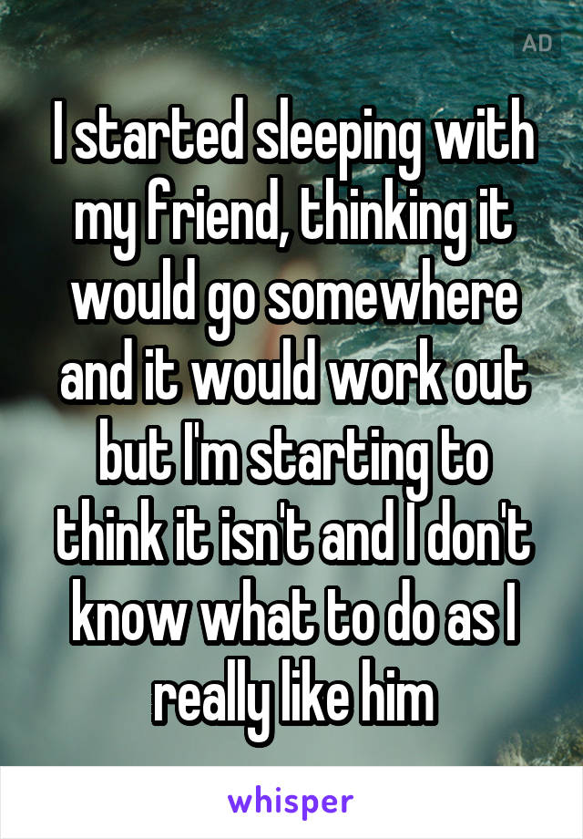 I started sleeping with my friend, thinking it would go somewhere and it would work out but I'm starting to think it isn't and I don't know what to do as I really like him