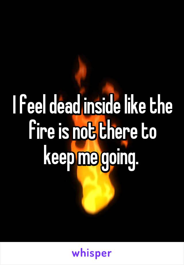 I feel dead inside like the fire is not there to keep me going. 