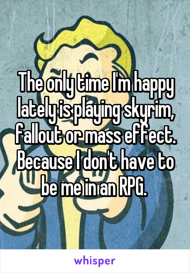 The only time I'm happy lately is playing skyrim, fallout or mass effect. Because I don't have to be me in an RPG. 