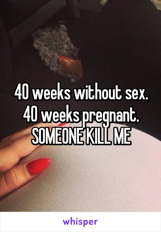 40 weeks without sex. 40 weeks pregnant. SOMEONE KILL ME