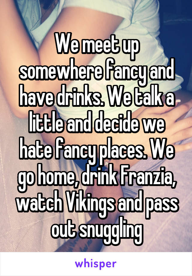 We meet up somewhere fancy and have drinks. We talk a little and decide we hate fancy places. We go home, drink Franzia, watch Vikings and pass out snuggling