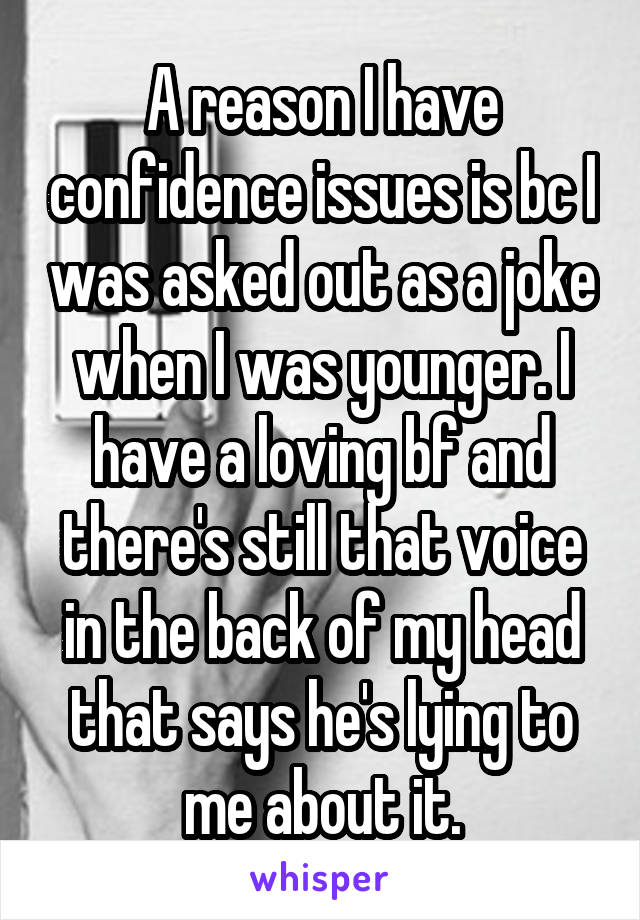 A reason I have confidence issues is bc I was asked out as a joke when I was younger. I have a loving bf and there's still that voice in the back of my head that says he's lying to me about it.