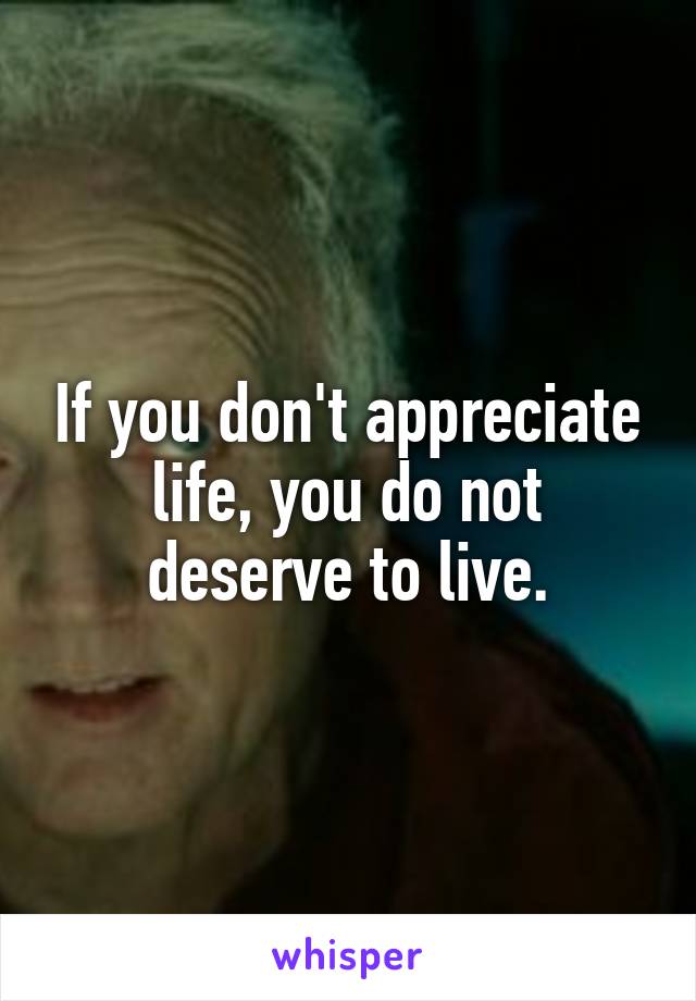 If you don't appreciate life, you do not deserve to live.