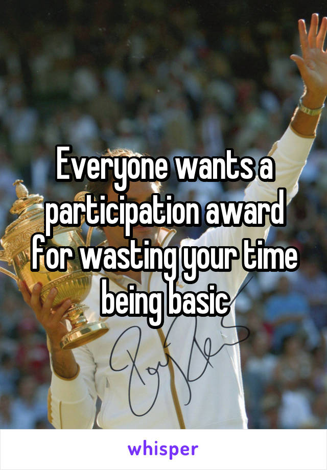 Everyone wants a participation award for wasting your time being basic