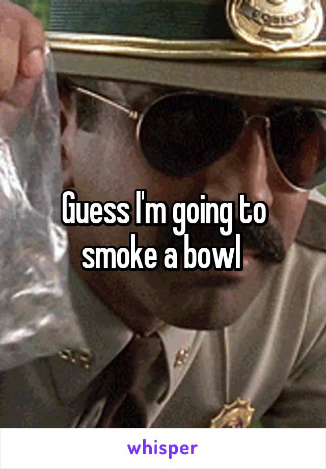 Guess I'm going to smoke a bowl 