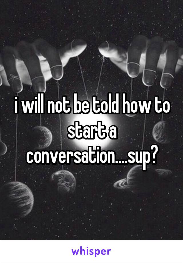 i will not be told how to start a conversation....sup?