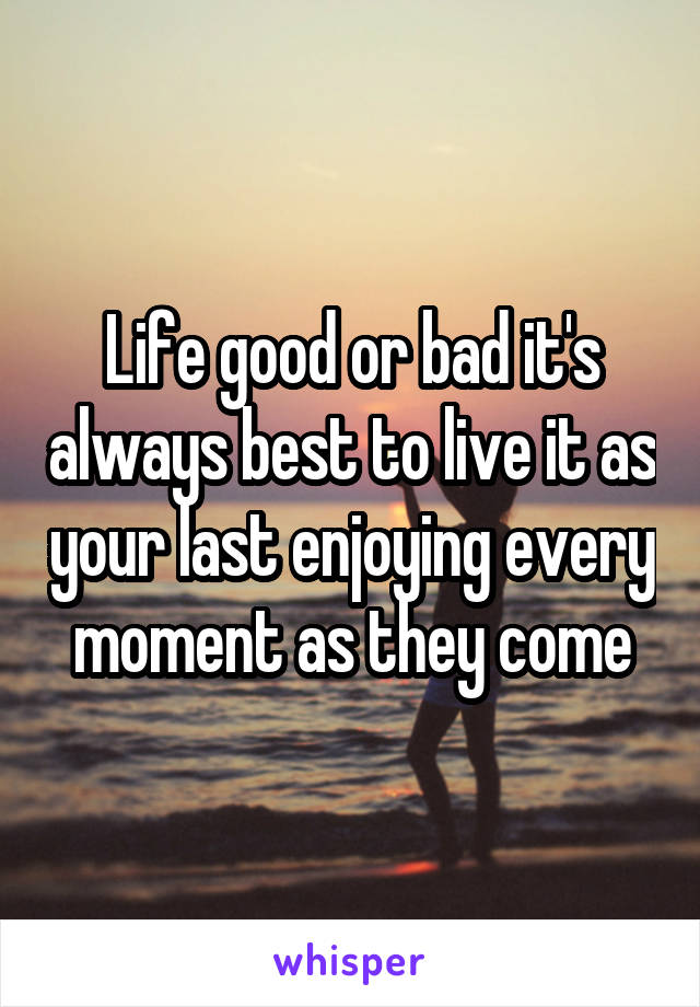 Life good or bad it's always best to live it as your last enjoying every moment as they come