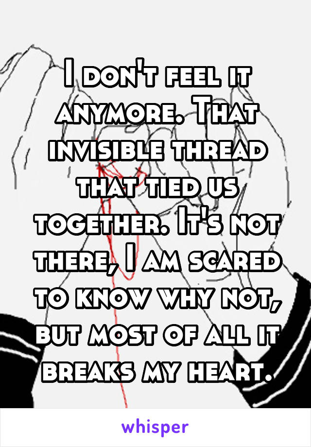 I don't feel it anymore. That invisible thread that tied us together. It's not there, I am scared to know why not, but most of all it breaks my heart.