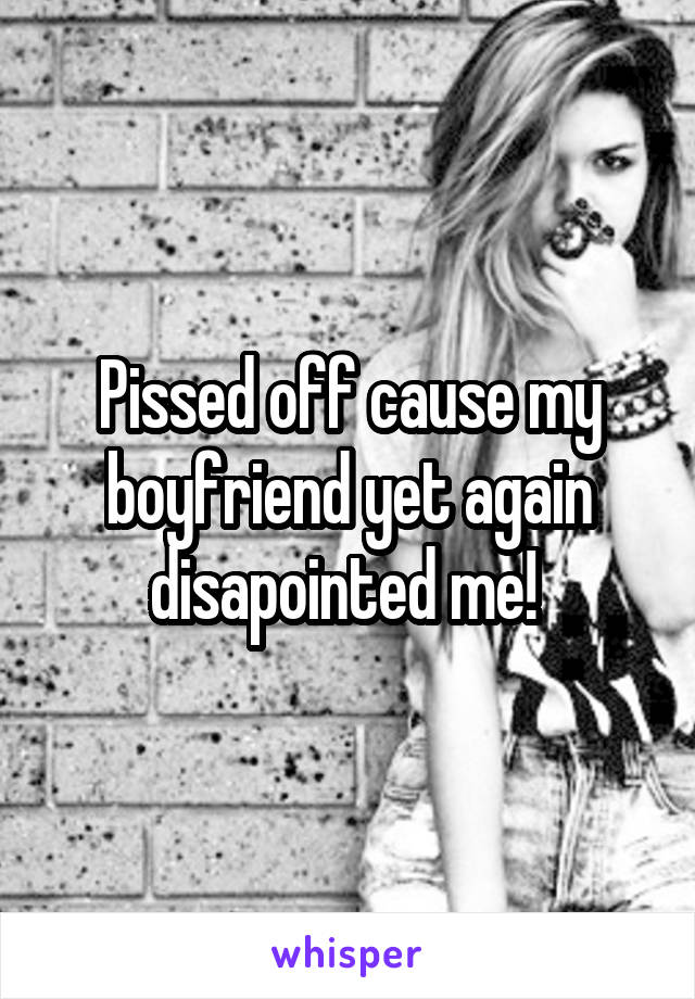 Pissed off cause my boyfriend yet again disapointed me! 