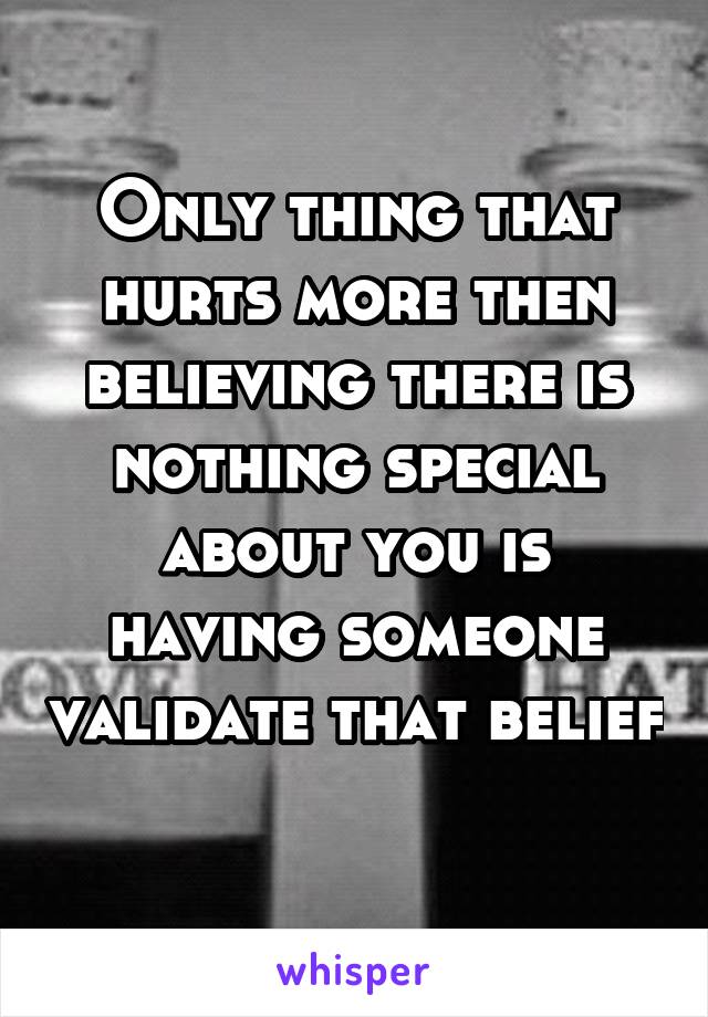 Only thing that hurts more then believing there is nothing special about you is having someone validate that belief 