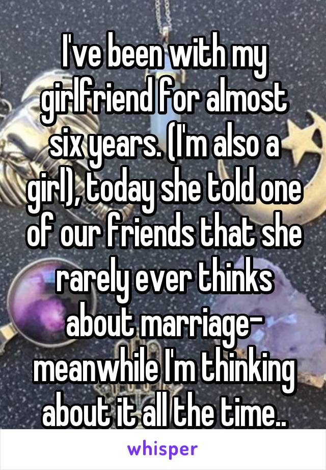 I've been with my girlfriend for almost six years. (I'm also a girl), today she told one of our friends that she rarely ever thinks about marriage- meanwhile I'm thinking about it all the time..