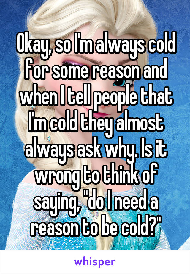 Okay, so I'm always cold for some reason and when I tell people that I'm cold they almost always ask why. Is it wrong to think of saying, "do I need a reason to be cold?"