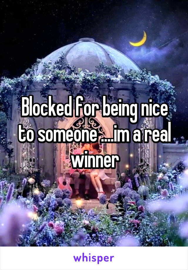 Blocked for being nice to someone ....im a real winner