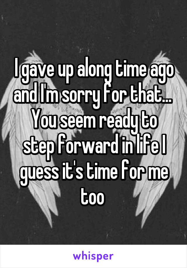 I gave up along time ago and I'm sorry for that... 
You seem ready to step forward in life I guess it's time for me too 