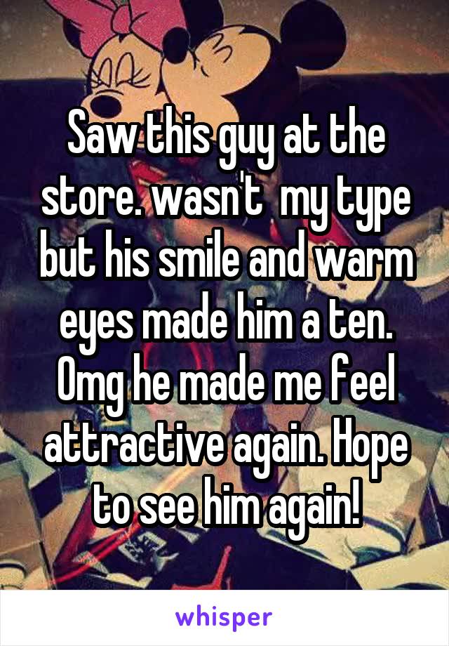 Saw this guy at the store. wasn't  my type but his smile and warm eyes made him a ten. Omg he made me feel attractive again. Hope to see him again!