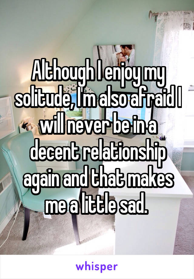 Although I enjoy my solitude, I'm also afraid I will never be in a decent relationship again and that makes me a little sad. 