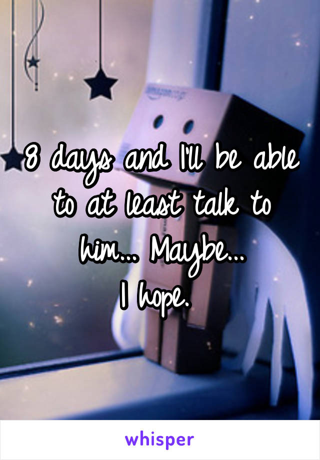 8 days and I'll be able to at least talk to him... Maybe...
I hope. 