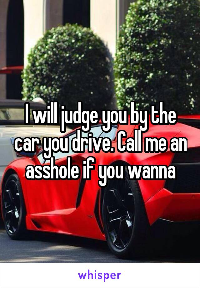 I will judge you by the car you drive. Call me an asshole if you wanna