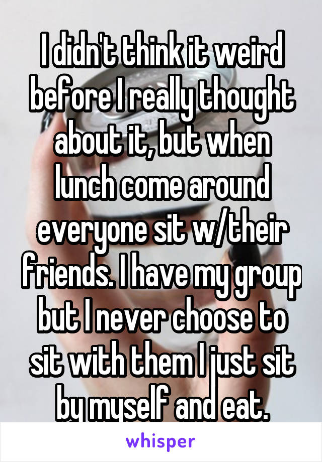 I didn't think it weird before I really thought about it, but when lunch come around everyone sit w/their friends. I have my group but I never choose to sit with them I just sit by myself and eat.