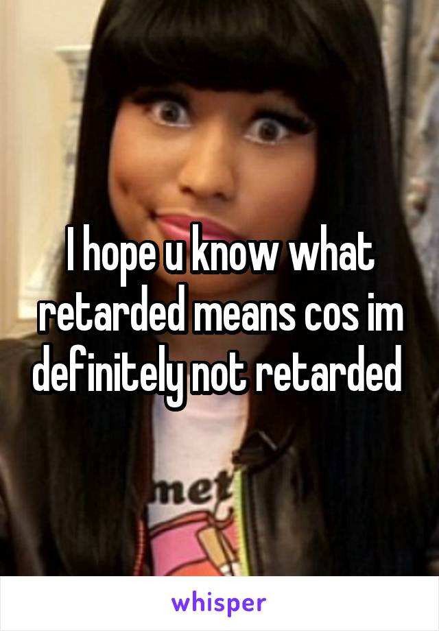 I hope u know what retarded means cos im definitely not retarded 