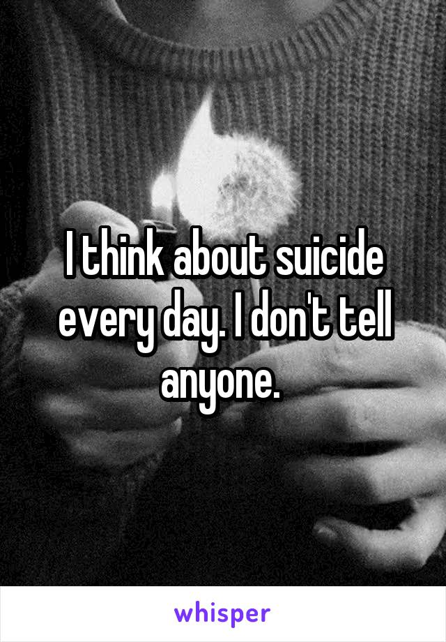 I think about suicide every day. I don't tell anyone. 