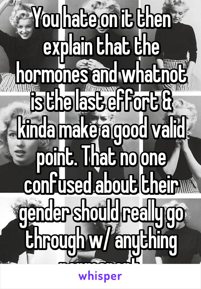 You hate on it then explain that the hormones and whatnot is the last effort & kinda make a good valid point. That no one confused about their gender should really go through w/ anything permanent 