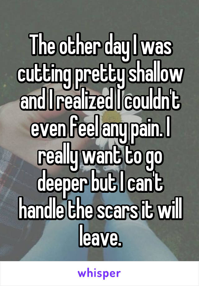 The other day I was cutting pretty shallow and I realized I couldn't even feel any pain. I really want to go deeper but I can't handle the scars it will leave.