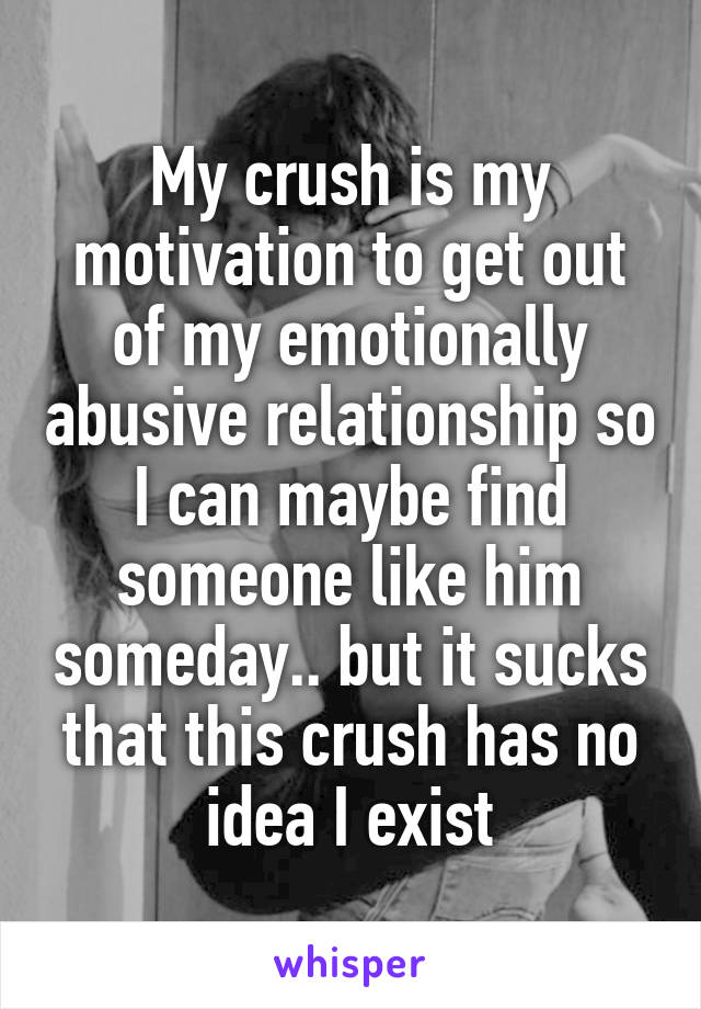 My crush is my motivation to get out of my emotionally abusive relationship so I can maybe find someone like him someday.. but it sucks that this crush has no idea I exist