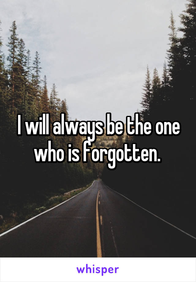 I will always be the one who is forgotten. 