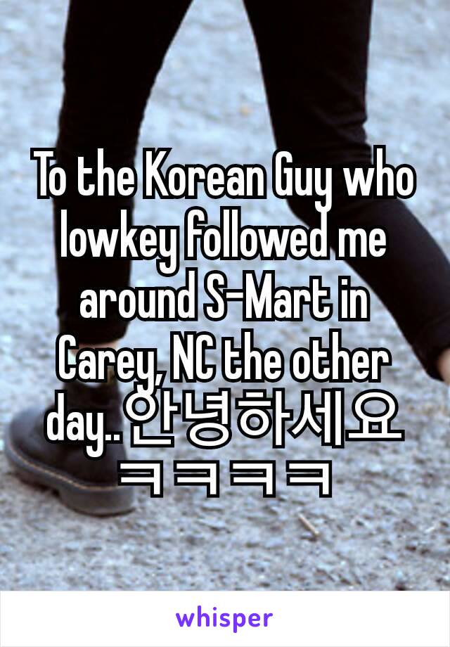 To the Korean Guy who lowkey followed me around S-Mart in Carey, NC the other day..안녕하세요 ㅋㅋㅋㅋ