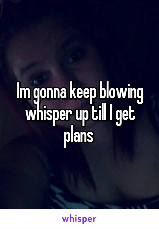 Im gonna keep blowing whisper up till I get plans 