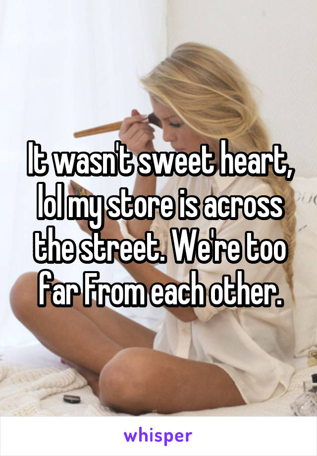 It wasn't sweet heart, lol my store is across the street. We're too far From each other.