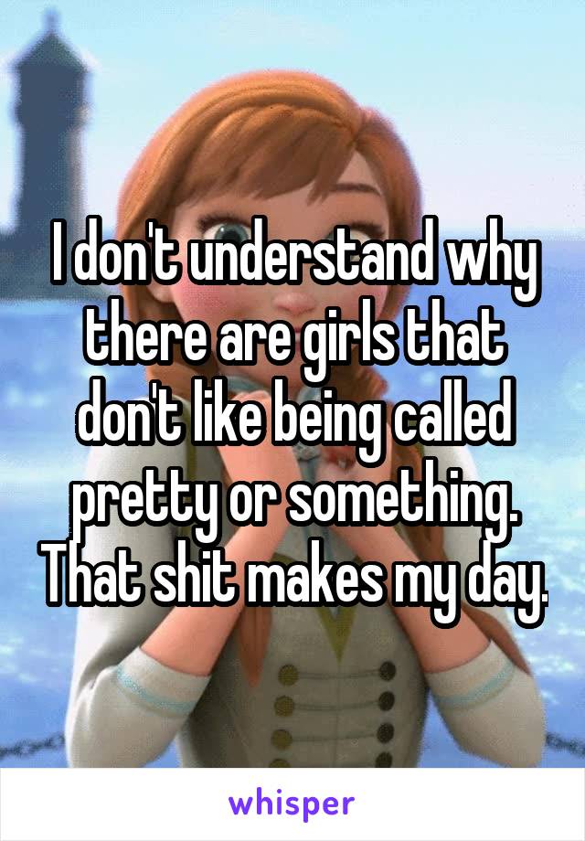 I don't understand why there are girls that don't like being called pretty or something. That shit makes my day.