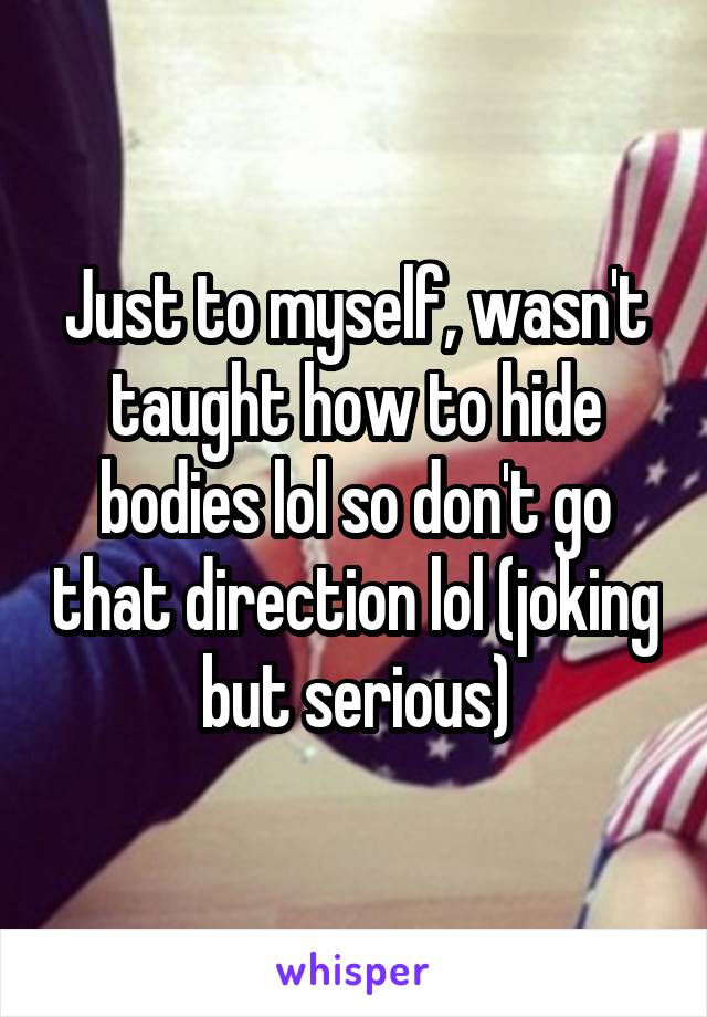 Just to myself, wasn't taught how to hide bodies lol so don't go that direction lol (joking but serious)