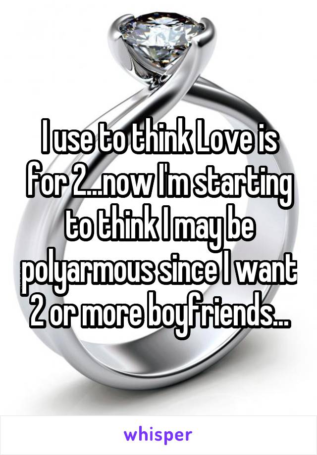 I use to think Love is for 2...now I'm starting to think I may be polyarmous since I want 2 or more boyfriends...