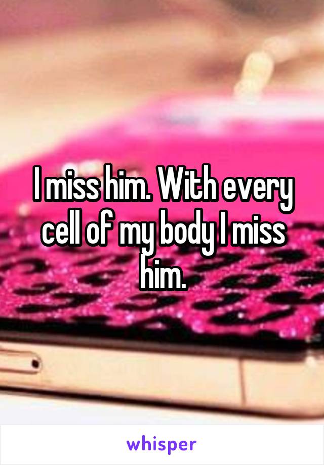 I miss him. With every cell of my body I miss him.