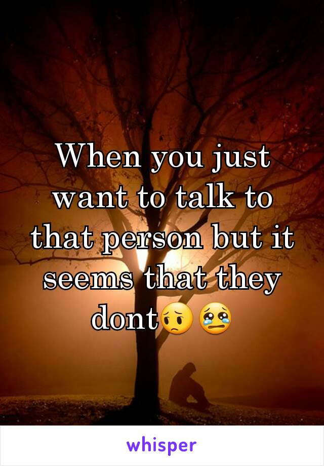 When you just want to talk to that person but it seems that they dont😔😢