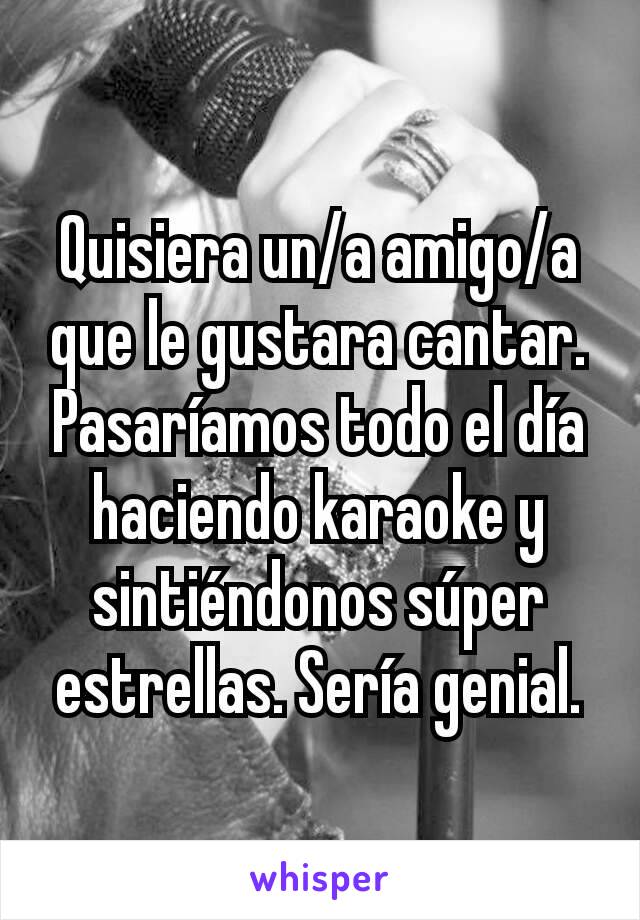 Quisiera un/a amigo/a que le gustara cantar. Pasaríamos todo el día haciendo karaoke y sintiéndonos súper estrellas. Sería genial.