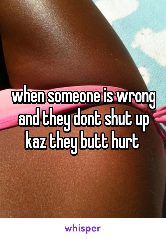 when someone is wrong and they dont shut up kaz they butt hurt 