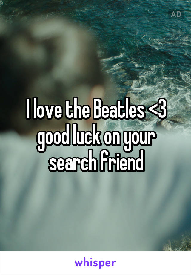 I love the Beatles <3 good luck on your search friend