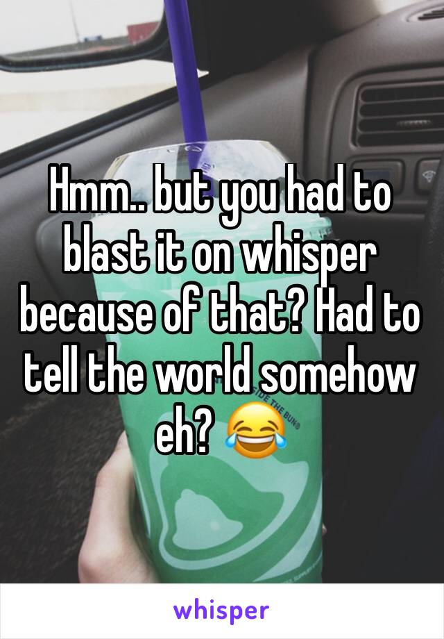 Hmm.. but you had to blast it on whisper because of that? Had to tell the world somehow eh? 😂