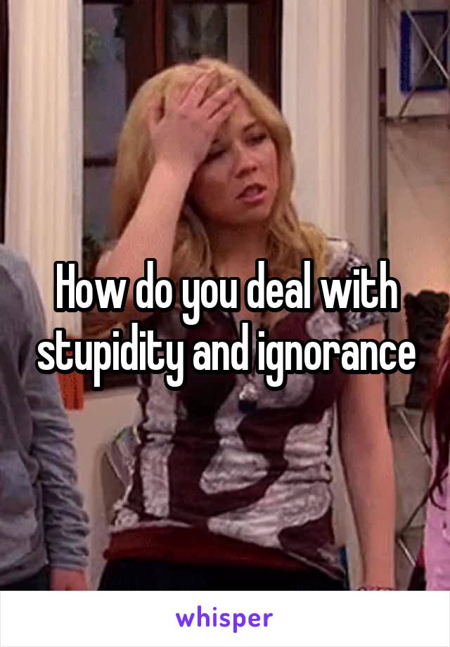 How do you deal with stupidity and ignorance