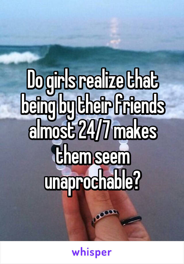 Do girls realize that being by their friends almost 24/7 makes them seem unaprochable?