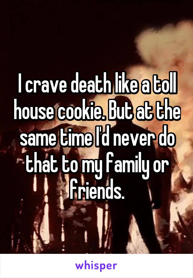 I crave death like a toll house cookie. But at the same time I'd never do that to my family or friends.