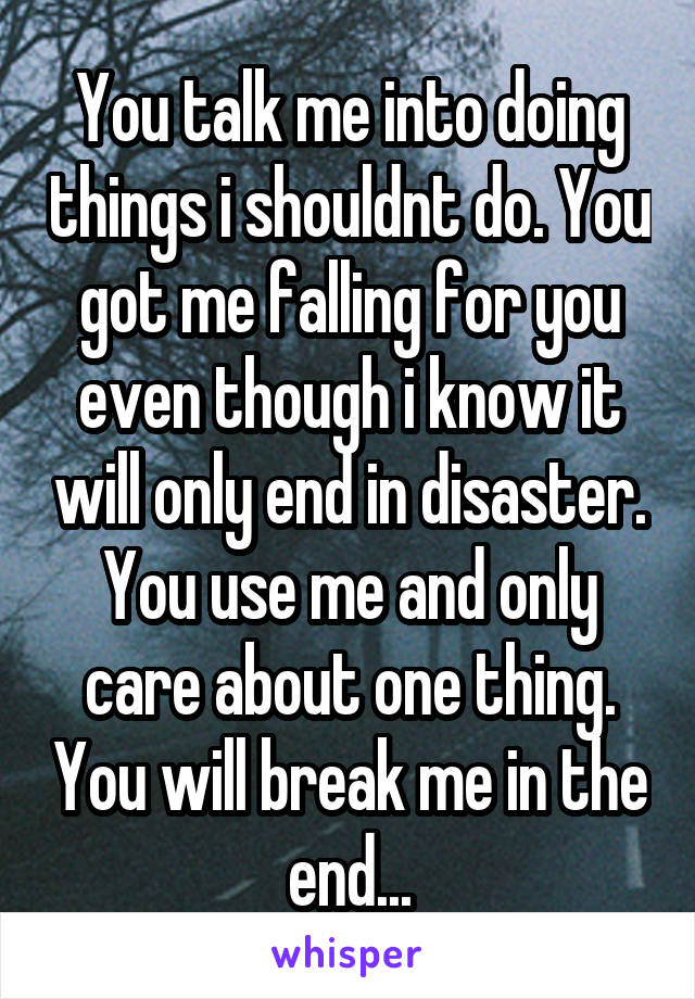 You talk me into doing things i shouldnt do. You got me falling for you even though i know it will only end in disaster. You use me and only care about one thing. You will break me in the end...