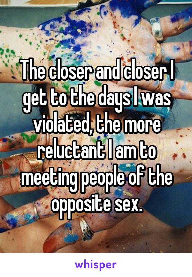 The closer and closer I get to the days I was violated, the more reluctant I am to meeting people of the opposite sex.