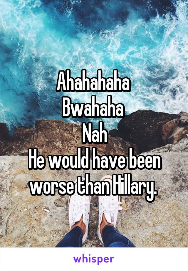 Ahahahaha 
Bwahaha 
Nah
He would have been worse than Hillary. 