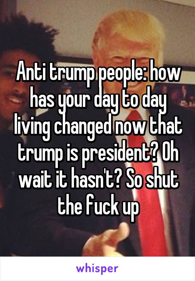 Anti trump people: how has your day to day living changed now that trump is president? Oh wait it hasn't? So shut the fuck up