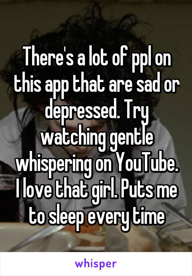 There's a lot of ppl on this app that are sad or depressed. Try watching gentle whispering on YouTube. I love that girl. Puts me to sleep every time