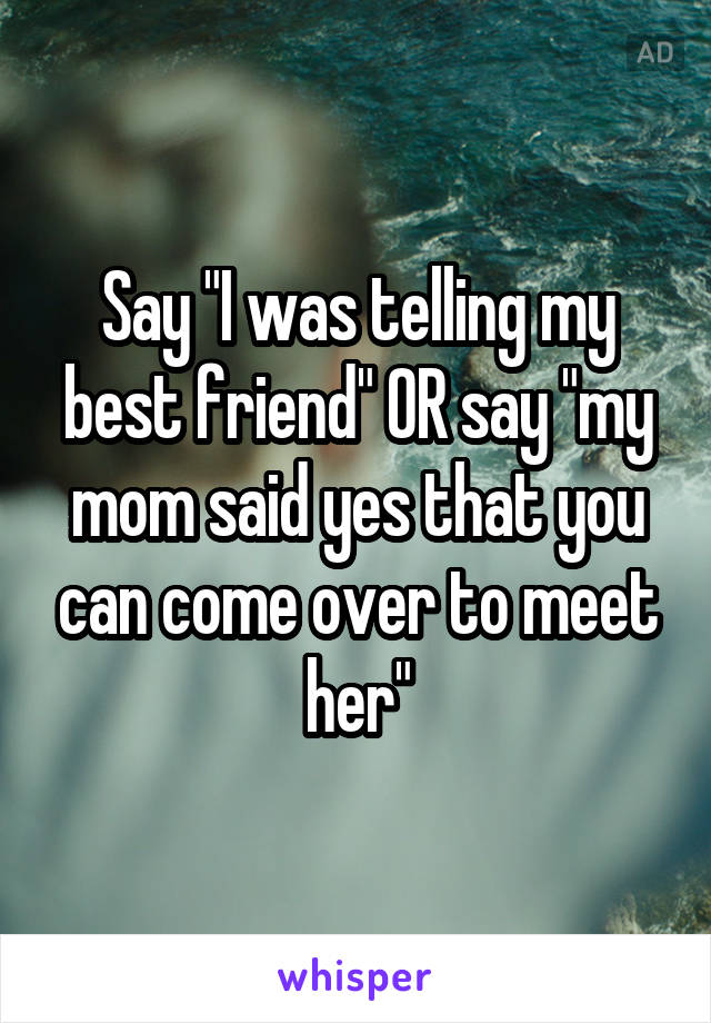 Say "I was telling my best friend" OR say "my mom said yes that you can come over to meet her"